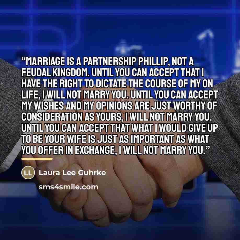 “Marriage is a partnership Phillip, not a feudal kingdom. Until you can accept that I have the right to dictate the course of my on life, I will not marry you. Until you can accept my wishes and my opinions are just worthy of consideration as yours, I will not marry you. Until you can accept that…” quote by Laura Lee Guhrke