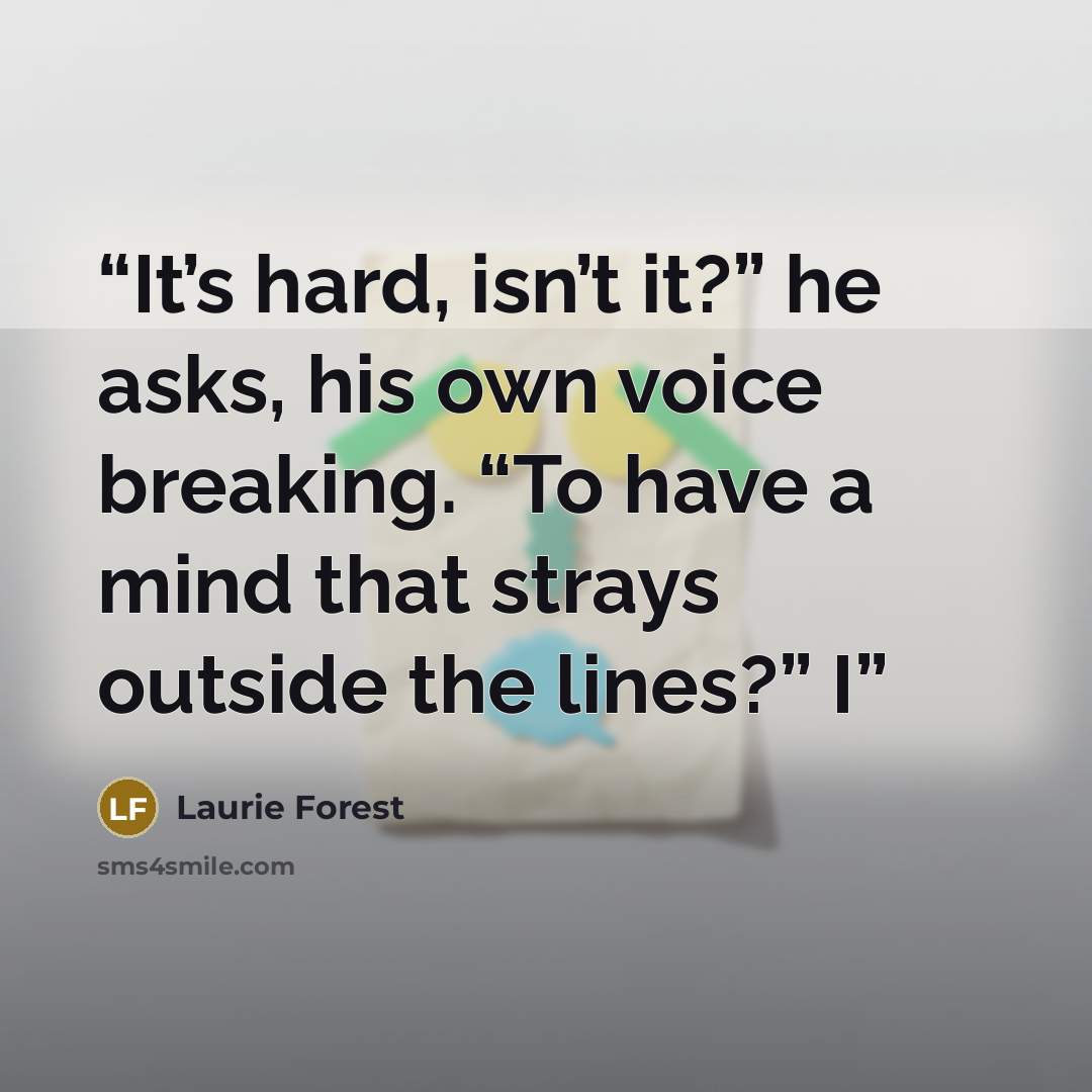 “It’s hard, isn’t it?” he asks, his own voice breaking. “To have a mind that strays outside the lines?” I” quote by Laurie Forest