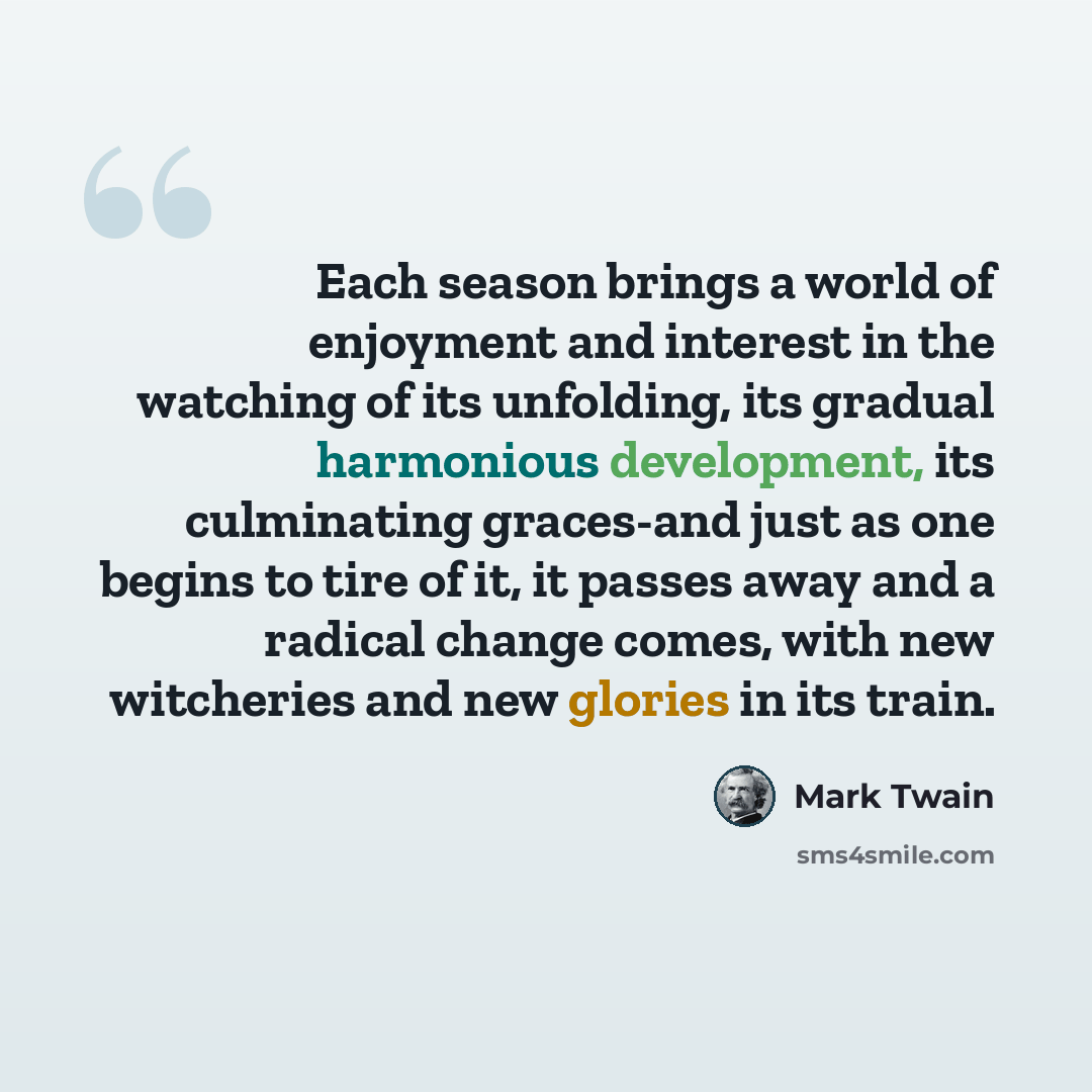 “Each season brings a world of enjoyment and interest in the watching of its unfolding, its gradual harmonious development, its culminating graces-and just as one begins to tire of it, it passes away and a radical change comes, with new witcheries and new glories in its train.” quote by Mark Twain