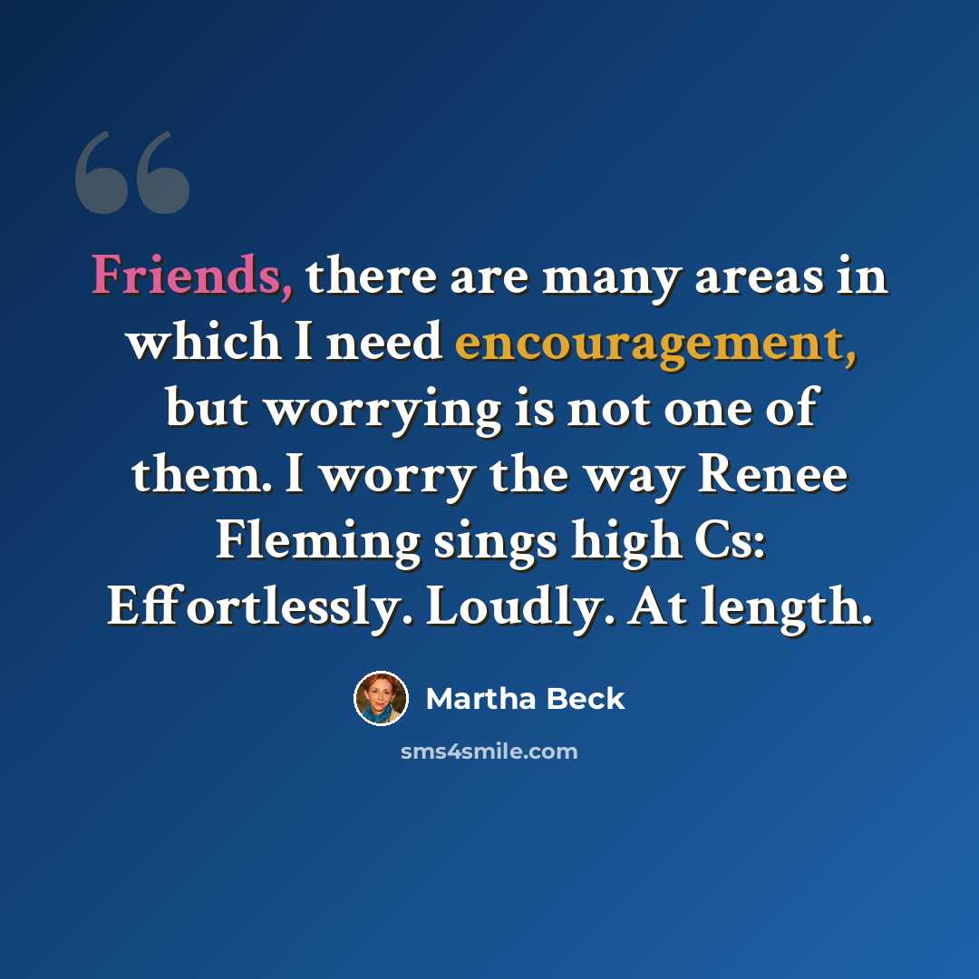 “Friends, there are many areas in which I need encouragement, but worrying is not one of them. I worry the way Renee Fleming sings high Cs: Effortlessly. Loudly. At length.” quote by Martha Beck