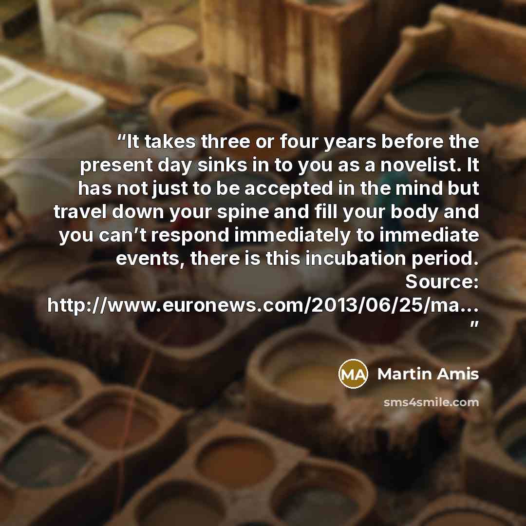 “It takes three or four years before the present day sinks in to you as a novelist. It has not just to be accepted in the mind but travel down your spine and fill your body and you can’t respond immediately to immediate events, there is this incubation period. Source…” quote by Martin Amis
