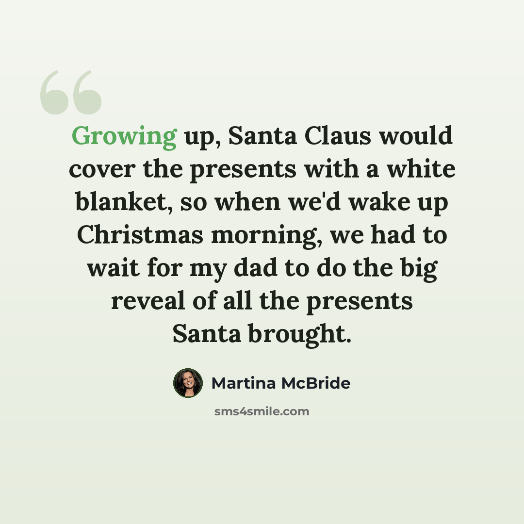 “Growing up, Santa Claus would cover the presents with a white blanket, so when we'd wake up Christmas morning, we had to wait for my dad to do the big reveal of all the presents Santa brought.” quote by Martina McBride