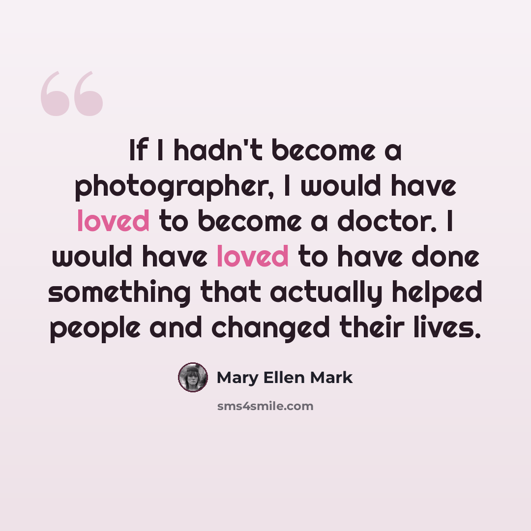 “If I hadn't become a photographer, I would have loved to become a doctor. I would have loved to have done something that actually helped people and changed their lives.” quote by Mary Ellen Mark