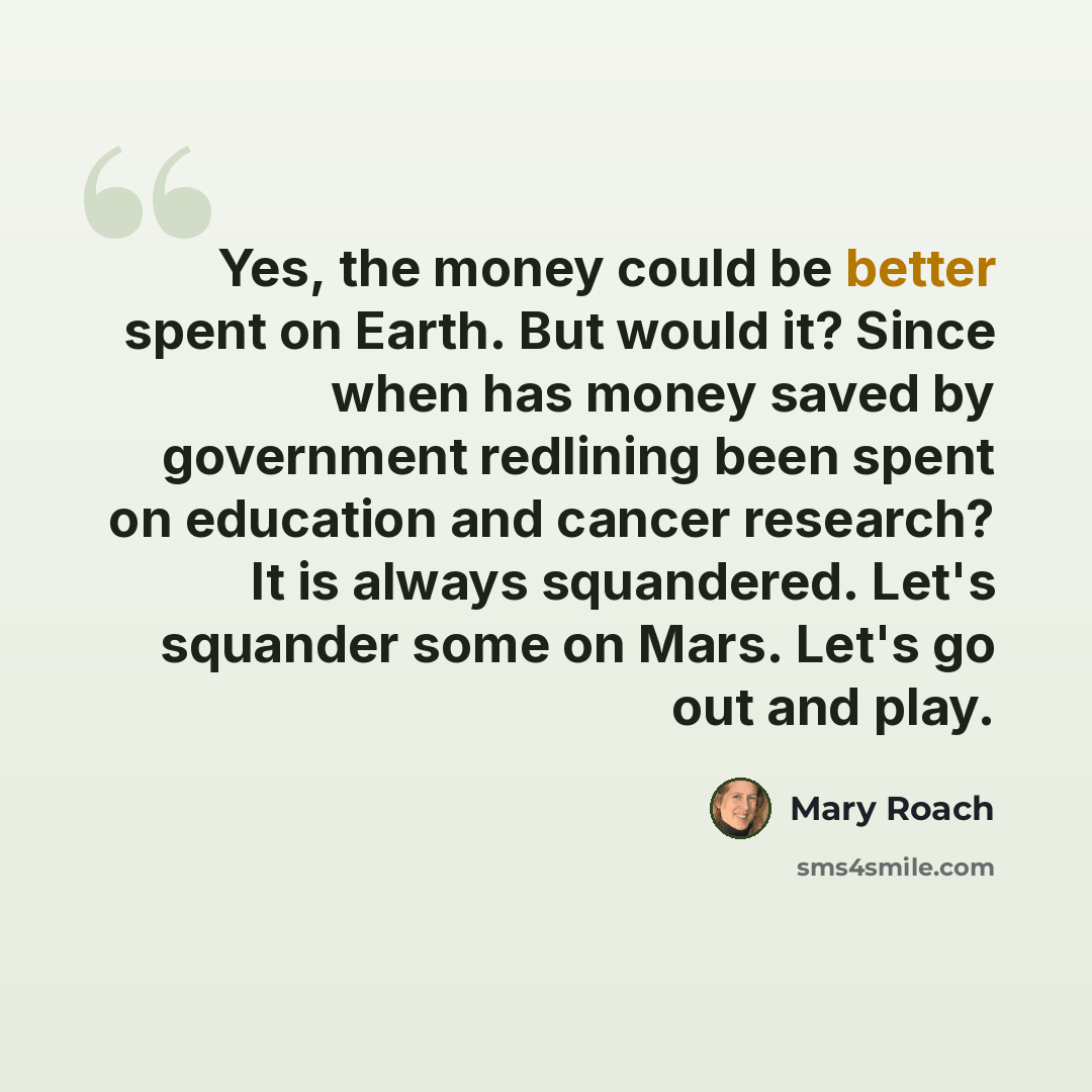 “Yes, the money could be better spent on Earth. But would it? Since when has money saved by government redlining been spent on education and cancer research? It is always squandered. Let's squander some on Mars. Let's go out and play.” quote by Mary Roach