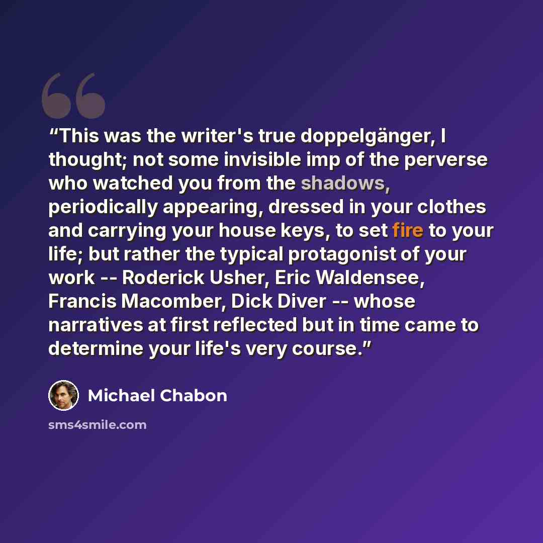 “This was the writer's true doppelgänger, I thought; not some invisible imp of the perverse who watched you from the shadows, periodically appearing, dressed in your clothes and carrying your house keys, to set fire to your life; but rather the typical protagonist of your work -- Roderick Usher…” quote by Michael Chabon