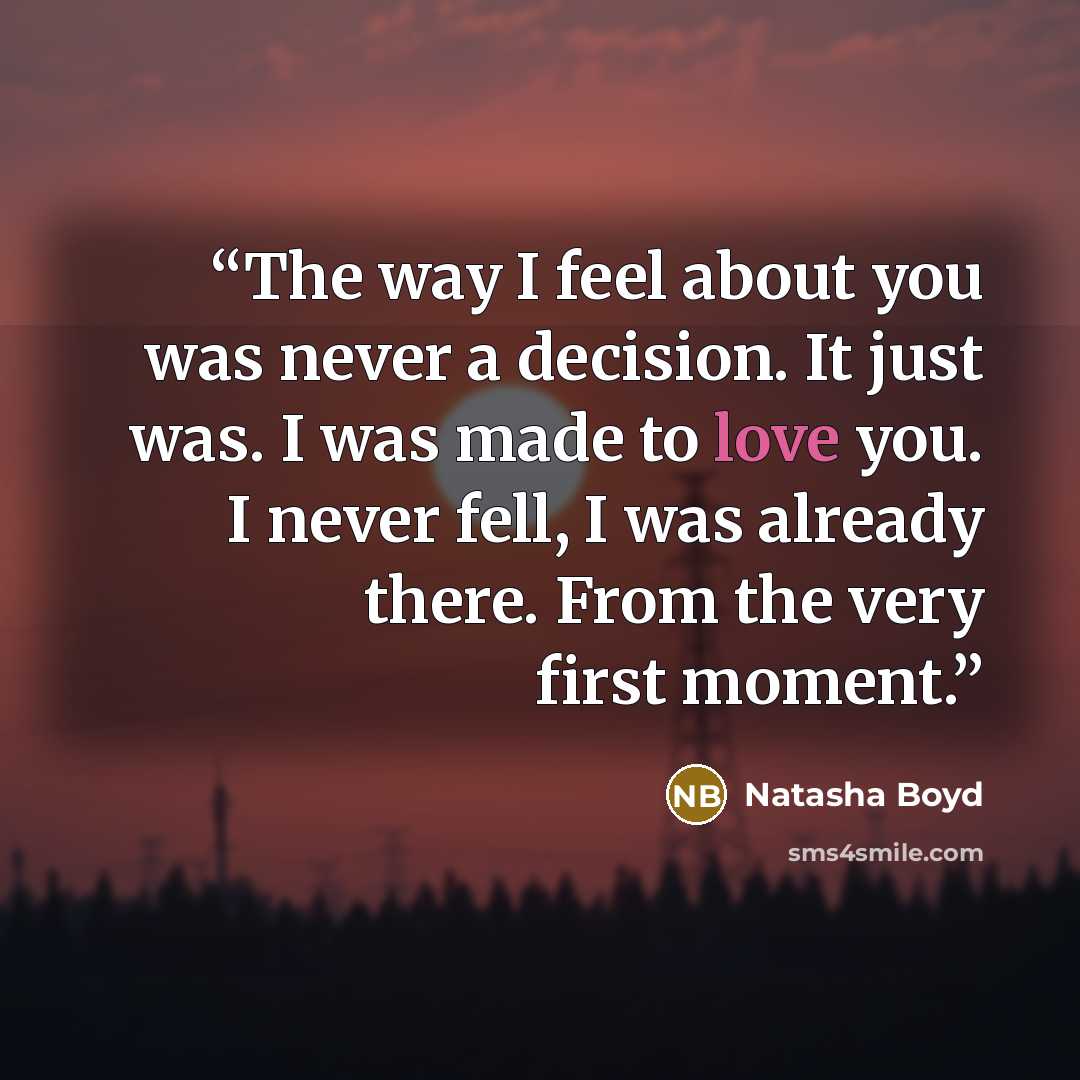 “The way I feel about you was never a decision. It just was. I was made to love you. I never fell, I was already there. From the very first moment.” quote by Natasha Boyd