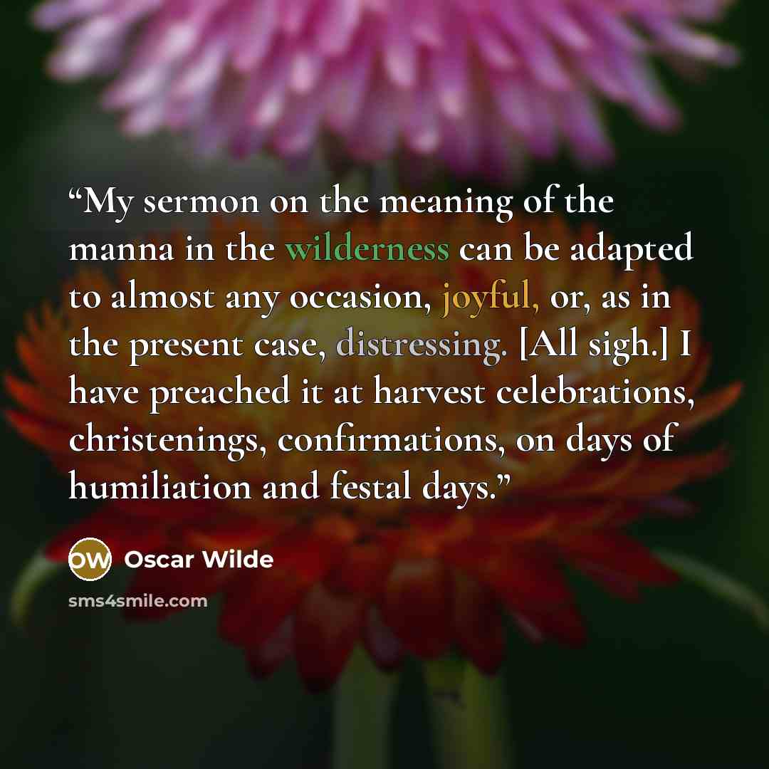 “My sermon on the meaning of the manna in the wilderness can be adapted to almost any occasion, joyful, or, as in the present case, distressing. [All sigh.] I have preached it at harvest celebrations, christenings, confirmations, on days of humiliation and festal days.” quote by Oscar Wilde