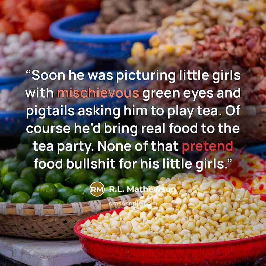 “Soon he was picturing little girls with mischievous green eyes and pigtails asking him to play tea. Of course he'd bring real food to the tea party. None of that pretend food bullshit for his little girls.” quote by R.L. Mathewson
