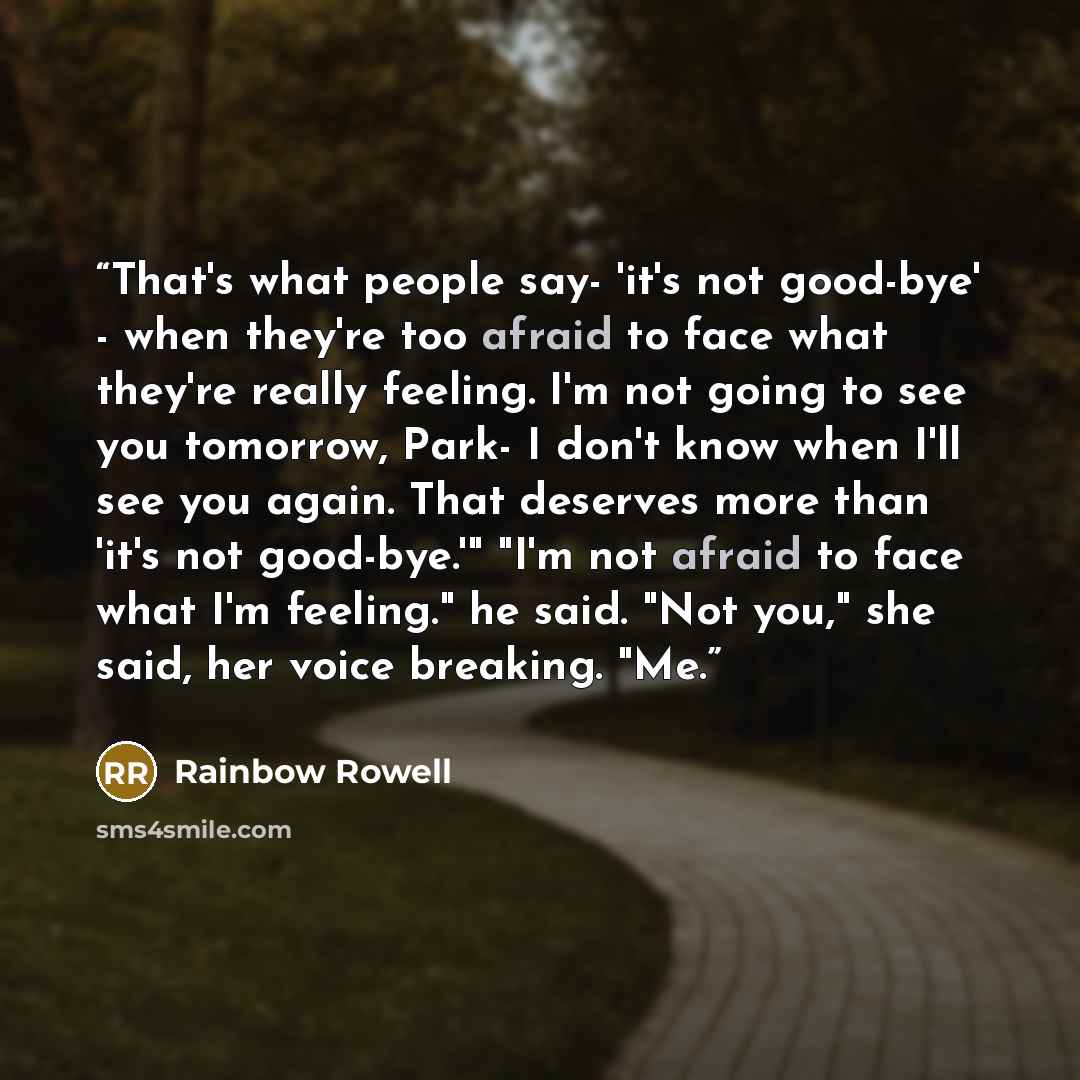 “That's what people say- 'it's not good-bye' - when they're too afraid to face what they're really feeling. I'm not going to see you tomorrow, Park- I don't know when I'll see you again. That deserves more than 'it's not good-bye.'" "I'm not afraid to face what I'm feeling." he said. "Not you," she…” quote by Rainbow Rowell