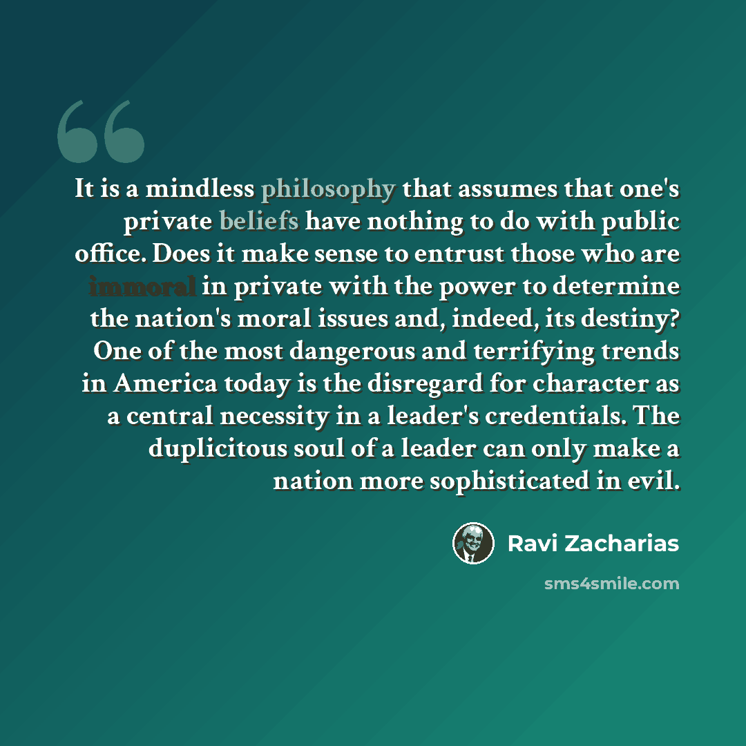 “It is a mindless philosophy that assumes that one's private beliefs have nothing to do with public office. Does it make sense to entrust those who are immoral in private with the power to determine the nation's moral issues and, indeed, its destiny? One of the most dangerous and terrifying trends…” quote by Ravi Zacharias
