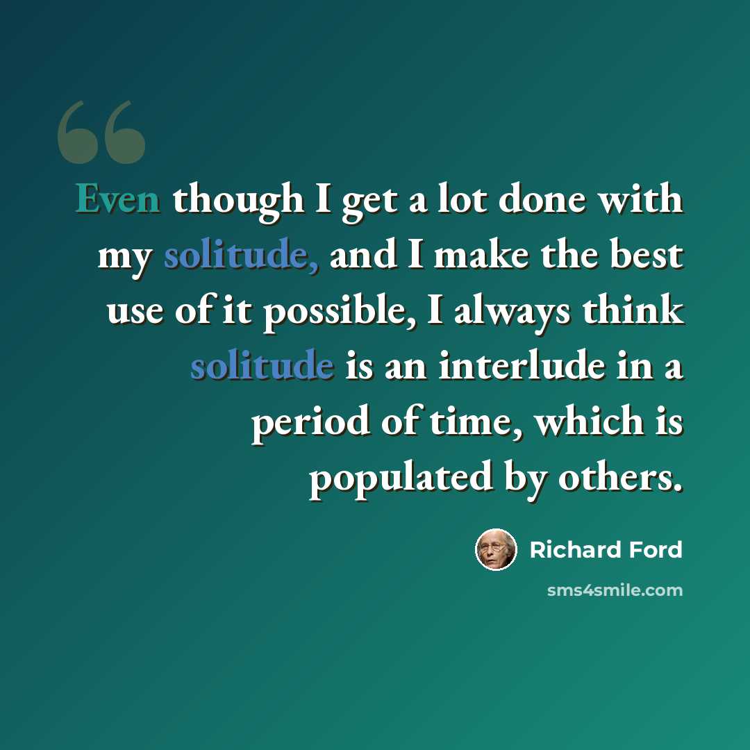 “Even though I get a lot done with my solitude, and I make the best use of it possible, I always think solitude is an interlude in a period of time, which is populated by others.” quote by Richard Ford