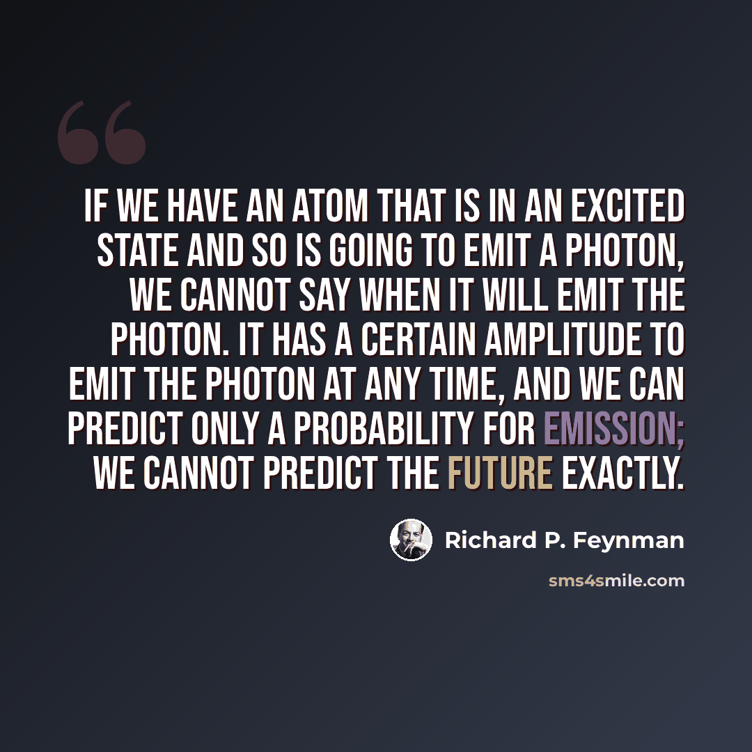 “If we have an atom that is in an excited state and so is going to emit a photon, we cannot say when it will emit the photon. It has a certain amplitude to emit the photon at any time, and we can predict only a probability for emission; we cannot predict the future exactly.” quote by Richard P. Feynman