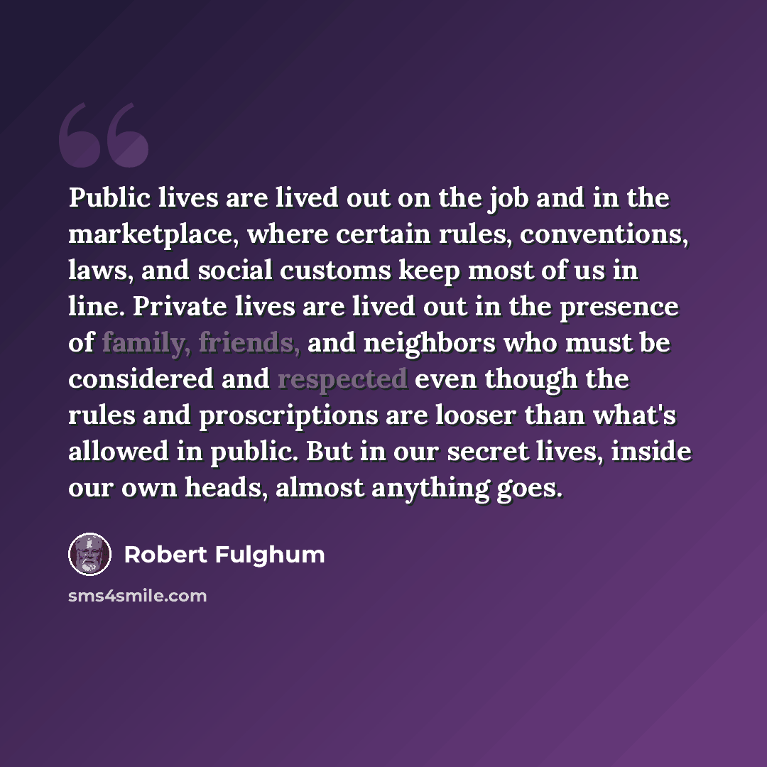 “Public lives are lived out on the job and in the marketplace, where certain rules, conventions, laws, and social customs keep most of us in line. Private lives are lived out in the presence of family, friends, and neighbors who must be considered and respected even though the rules and…” quote by Robert Fulghum