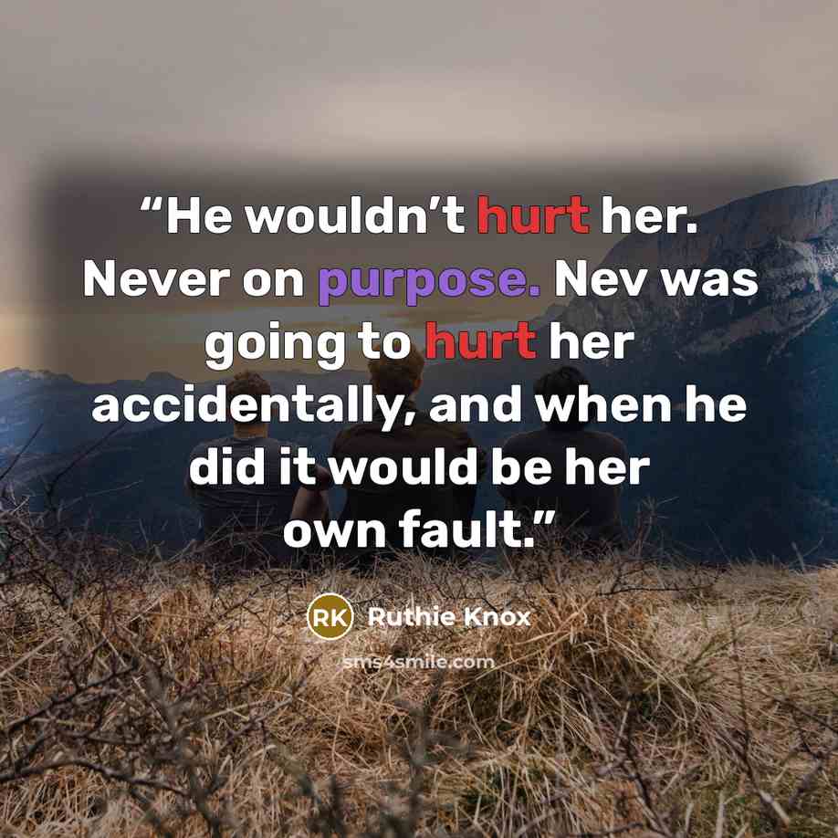 “He wouldn’t hurt her. Never on purpose. Nev was going to hurt her accidentally, and when he did it would be her own fault.” quote by Ruthie Knox