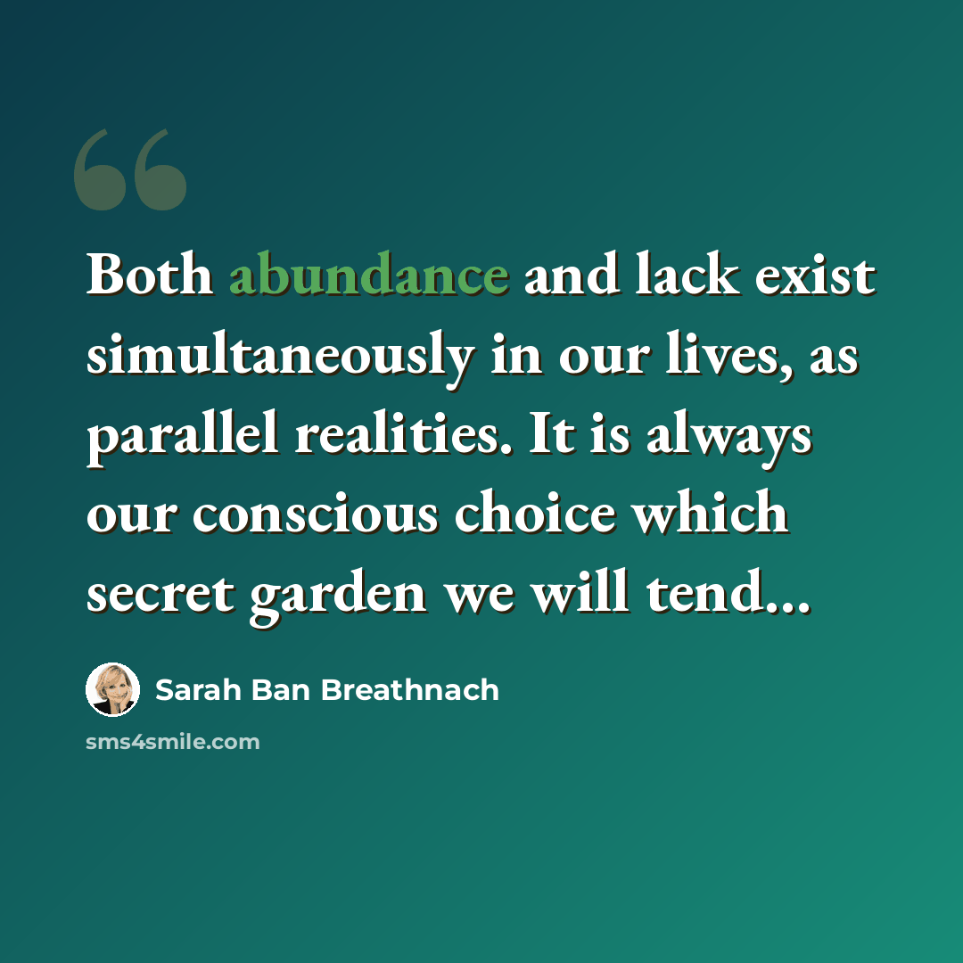 “Both abundance and lack exist simultaneously in our lives, as parallel realities. It is always our conscious choice which secret garden we will tend…” quote by Sarah Ban Breathnach