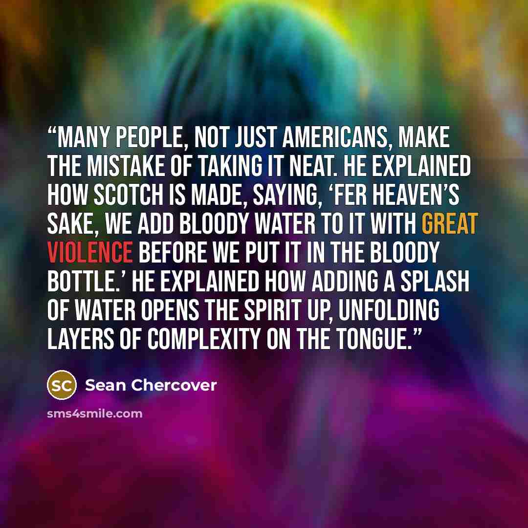 “many people, not just Americans, make the mistake of taking it neat. He explained how Scotch is made, saying, ‘Fer heaven’s sake, we add bloody water to it with great violence before we put it in the bloody bottle.’ He explained how adding a splash of water opens the spirit up, unfolding layers of…” quote by Sean Chercover