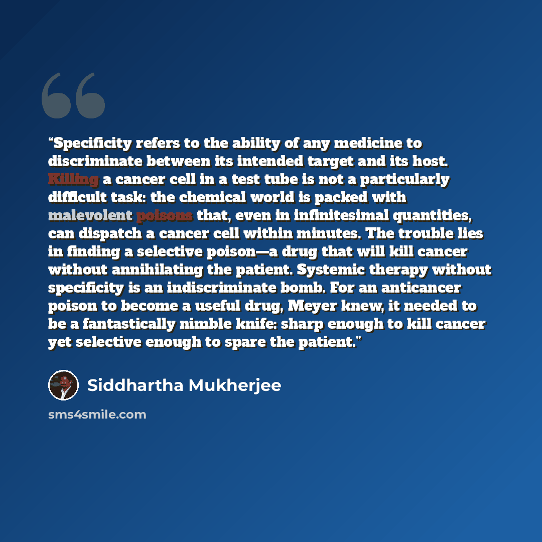 “Specificity refers to the ability of any medicine to discriminate between its intended target and its host. Killing a cancer cell in a test tube is not a particularly difficult task: the chemical world is packed with malevolent poisons that, even in infinitesimal quantities, can dispatch a cancer…” quote by Siddhartha Mukherjee