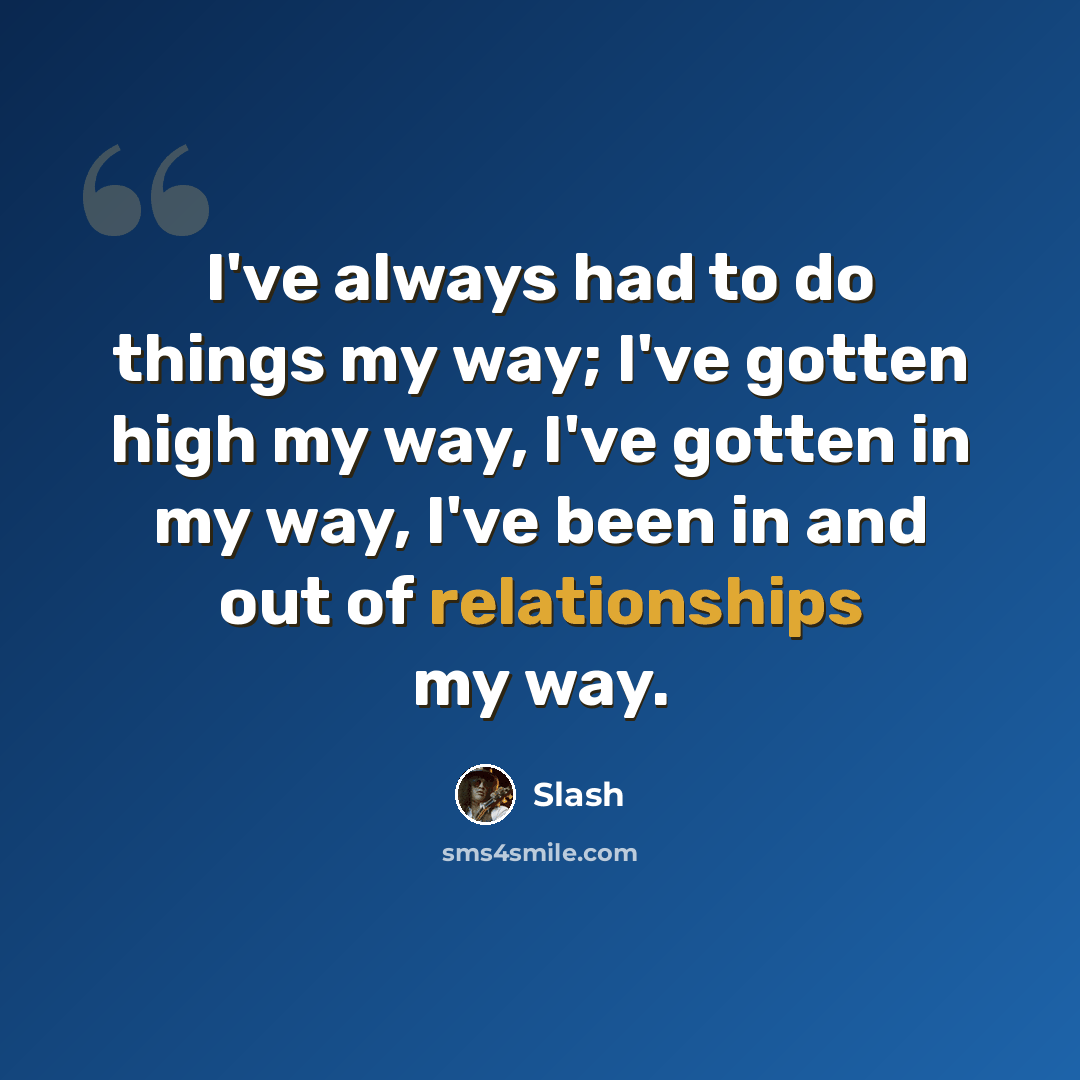 “I've always had to do things my way; I've gotten high my way, I've gotten in my way, I've been in and out of relationships my way.” quote by Slash
