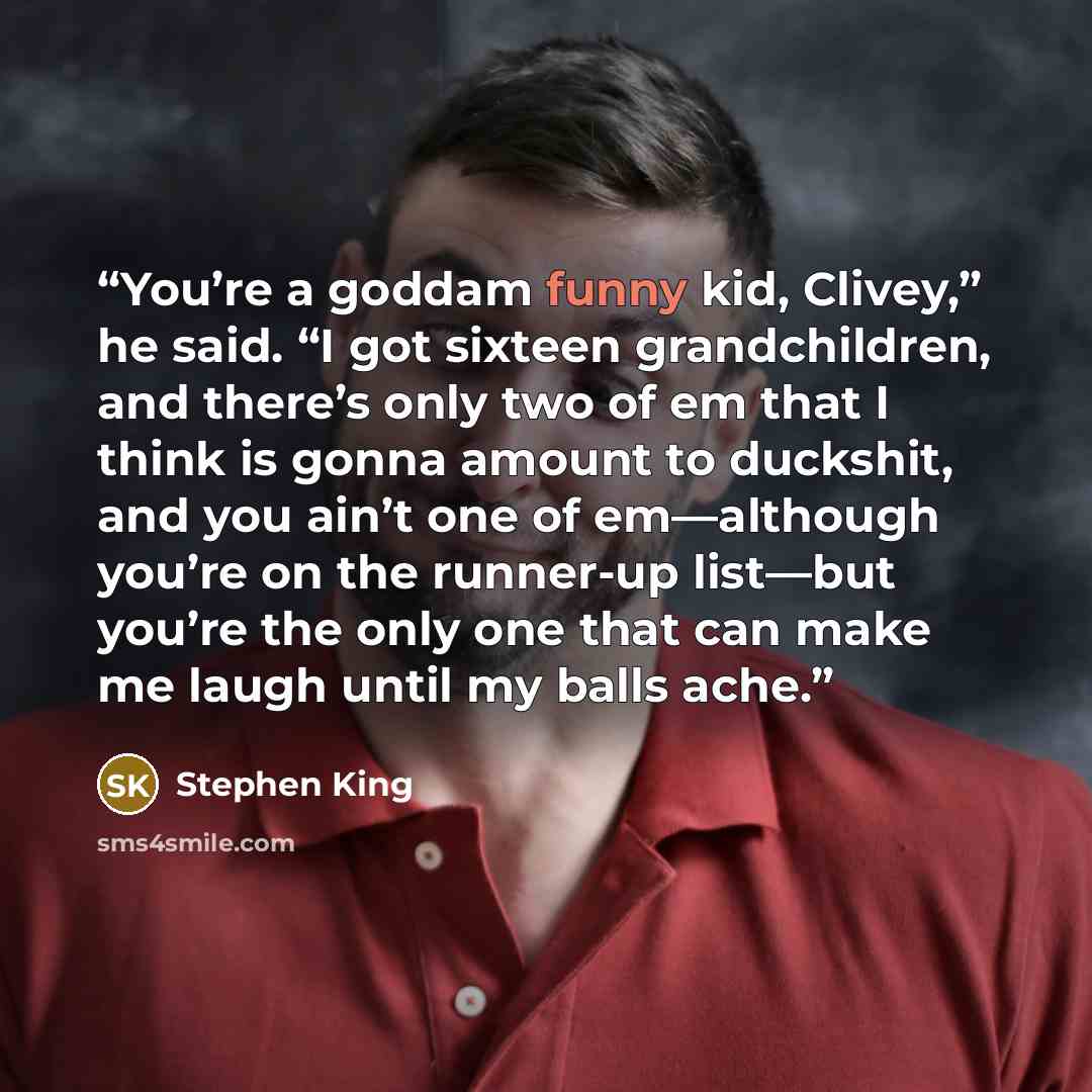 “You’re a goddam funny kid, Clivey,” he said. “I got sixteen grandchildren, and there’s only two of em that I think is gonna amount to duckshit, and you ain’t one of em—although you’re on the runner-up list—but you’re the only one that can make me laugh until my balls ache.” quote by Stephen King