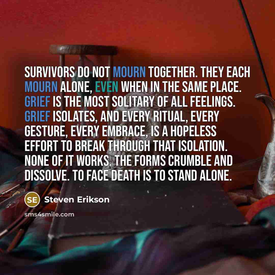 “Survivors do not mourn together. They each mourn alone, even when in the same place. Grief is the most solitary of all feelings. Grief isolates, and every ritual, every gesture, every embrace, is a hopeless effort to break through that isolation. None of it works. The forms crumble and dissolve…” quote by Steven Erikson