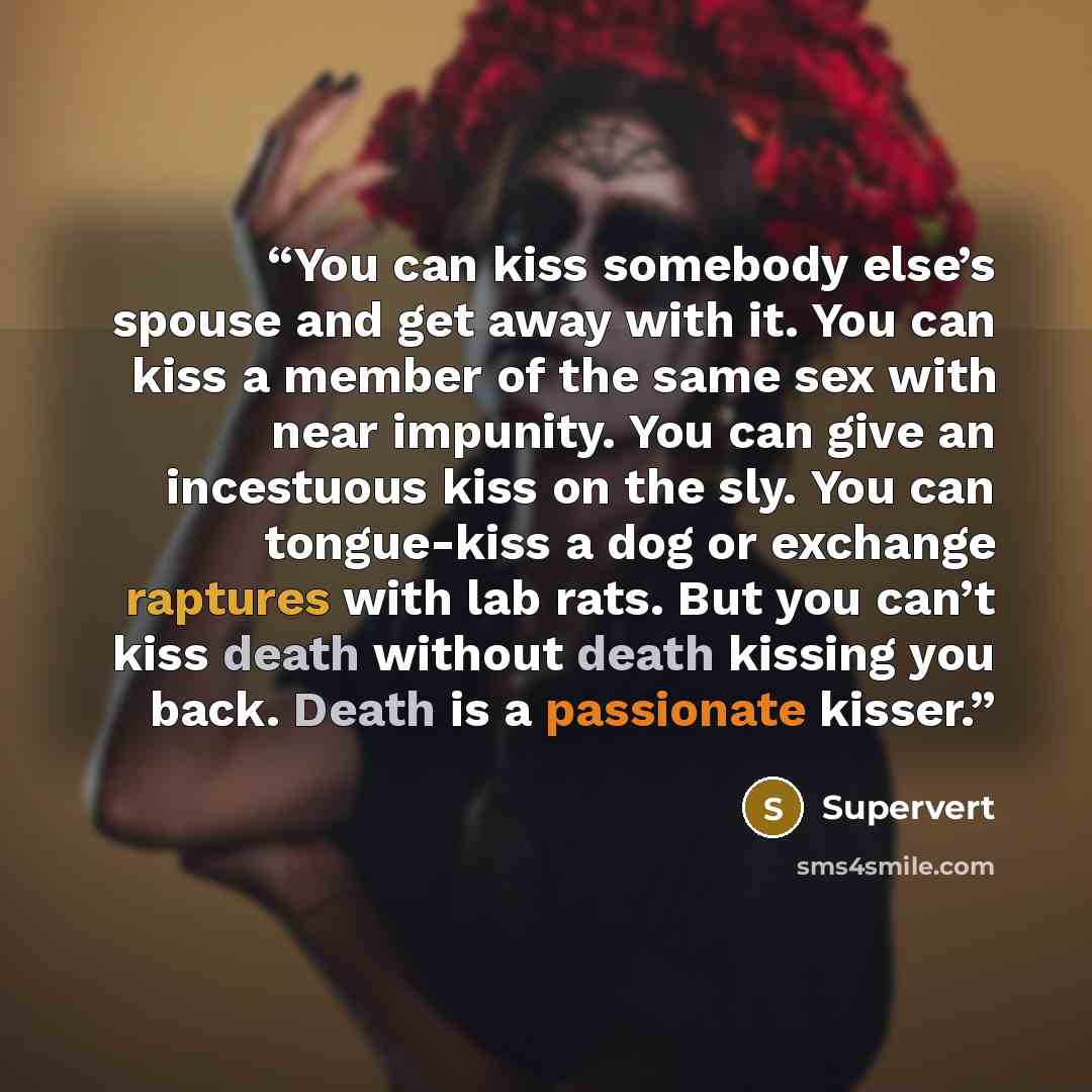 “You can kiss somebody else’s spouse and get away with it. You can kiss a member of the same sex with near impunity. You can give an incestuous kiss on the sly. You can tongue-kiss a dog or exchange raptures with lab rats. But you can’t kiss death without death kissing you back. Death is a…” quote by Supervert