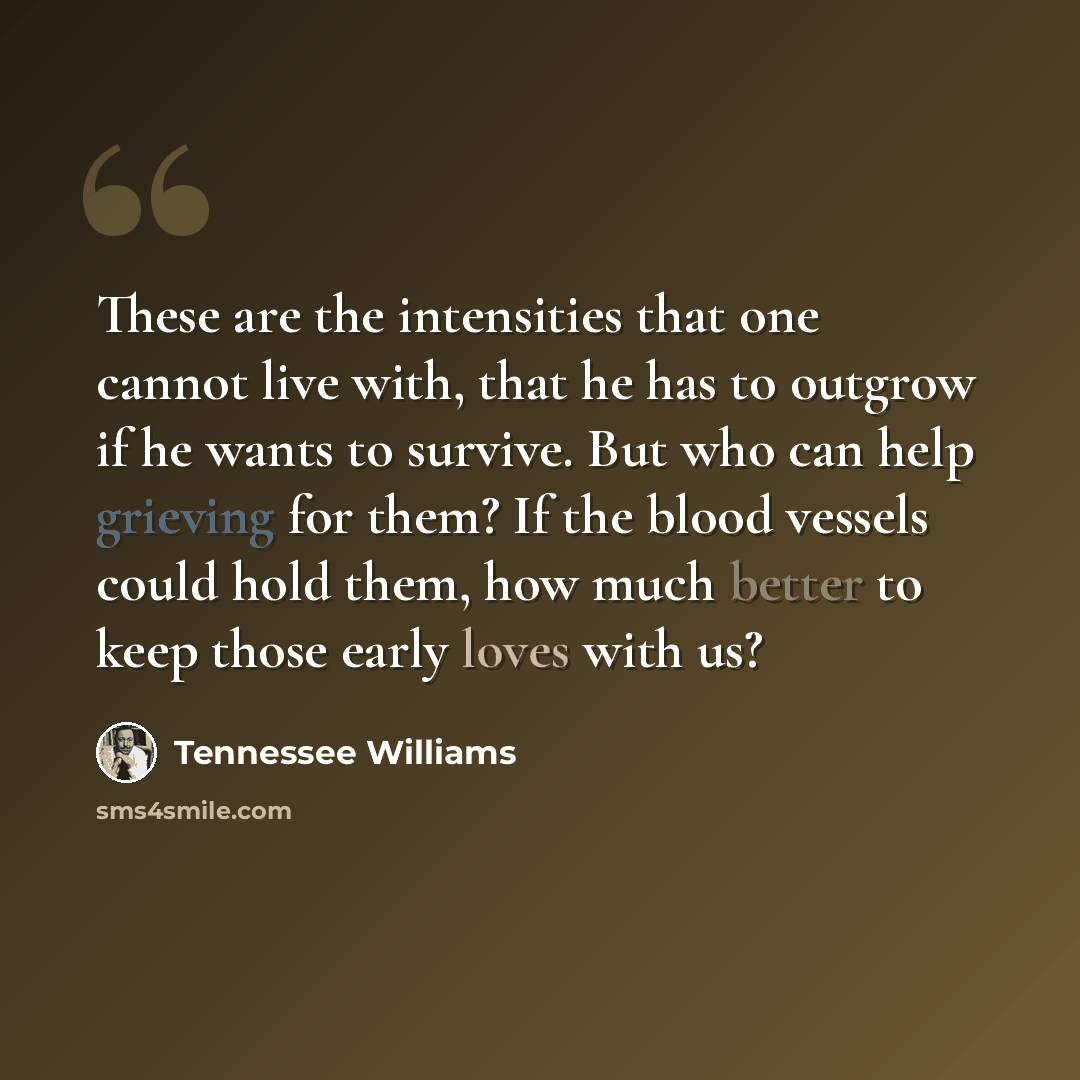 “These are the intensities that one cannot live with, that he has to outgrow if he wants to survive. But who can help grieving for them? If the blood vessels could hold them, how much better to keep those early loves with us?” quote by Tennessee Williams
