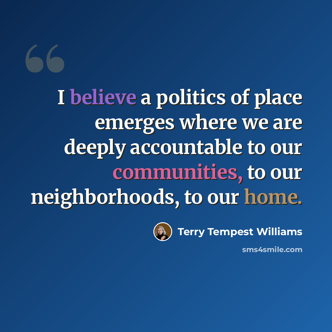 “I believe a politics of place emerges where we are deeply accountable to our communities, to our neighborhoods, to our home.” quote by Terry Tempest Williams