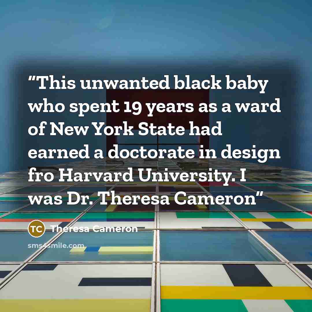 “This unwanted black baby who spent 19 years as a ward of New York State had earned a doctorate in design fro Harvard University. I was Dr. Theresa Cameron” quote by Theresa Cameron