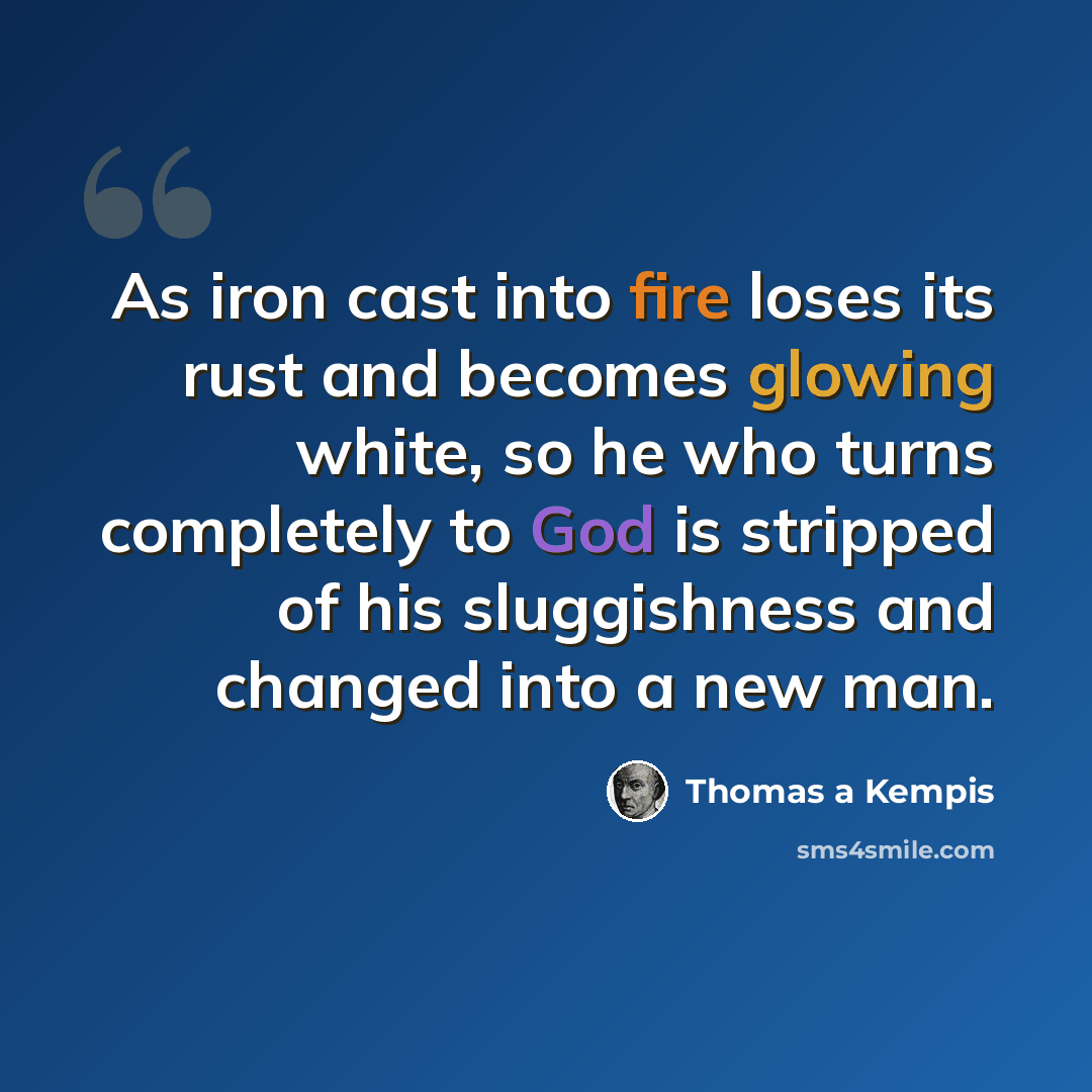 “As iron cast into fire loses its rust and becomes glowing white, so he who turns completely to God is stripped of his sluggishness and changed into a new man.” quote by Thomas a Kempis