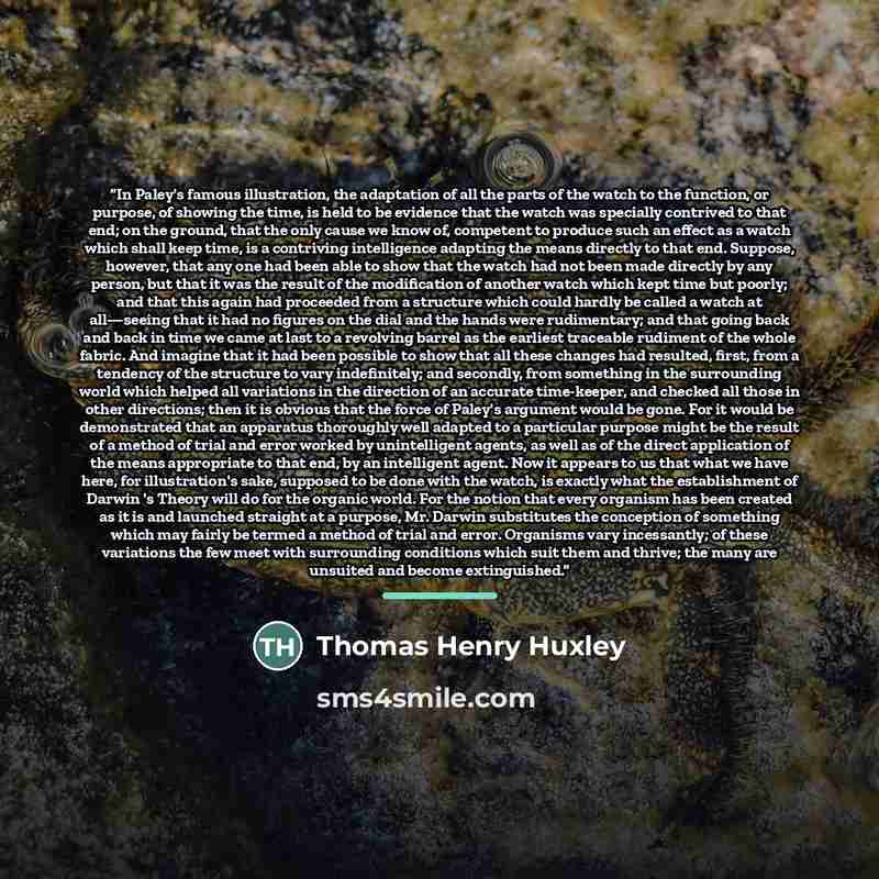 “In Paley's famous illustration, the adaptation of all the parts of the watch to the function, or purpose, of showing the time, is held to be evidence that the watch was specially contrived to that end; on the ground, that the only cause we know of, competent to produce such an effect as a watch…” quote by Thomas Henry Huxley