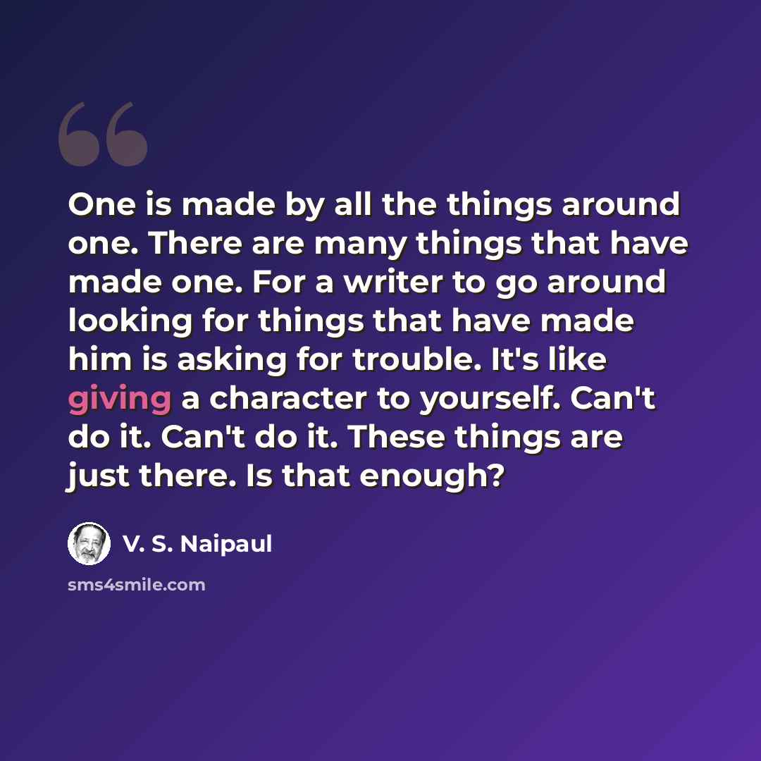 “One is made by all the things around one. There are many things that have made one. For a writer to go around looking for things that have made him is asking for trouble. It's like giving a character to yourself. Can't do it. Can't do it. These things are just there. Is that enough?” quote by V. S. Naipaul