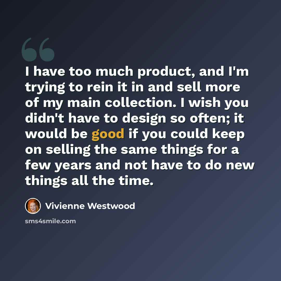 “I have too much product, and I'm trying to rein it in and sell more of my main collection. I wish you didn't have to design so often; it would be good if you could keep on selling the same things for a few years and not have to do new things all the time.” quote by Vivienne Westwood