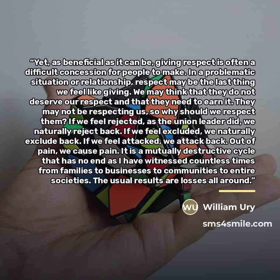 “Yet, as beneficial as it can be, giving respect is often a difficult concession for people to make. In a problematic situation or relationship, respect may be the last thing we feel like giving. We may think that they do not deserve our respect and that they need to earn it. They may not be…” quote by William Ury