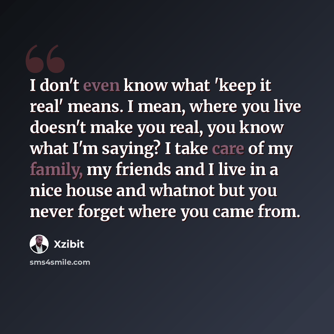 “I don't even know what 'keep it real' means. I mean, where you live doesn't make you real, you know what I'm saying? I take care of my family, my friends and I live in a nice house and whatnot but you never forget where you came from.” quote by Xzibit