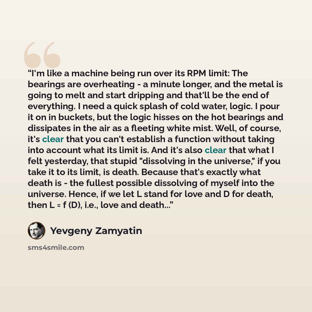 “I'm like a machine being run over its RPM limit: The bearings are overheating - a minute longer, and the metal is going to melt and start dripping and that'll be the end of everything. I need a quick splash of cold water, logic. I pour it on in buckets, but the logic hisses on the hot bearings and…” quote by Yevgeny Zamyatin
