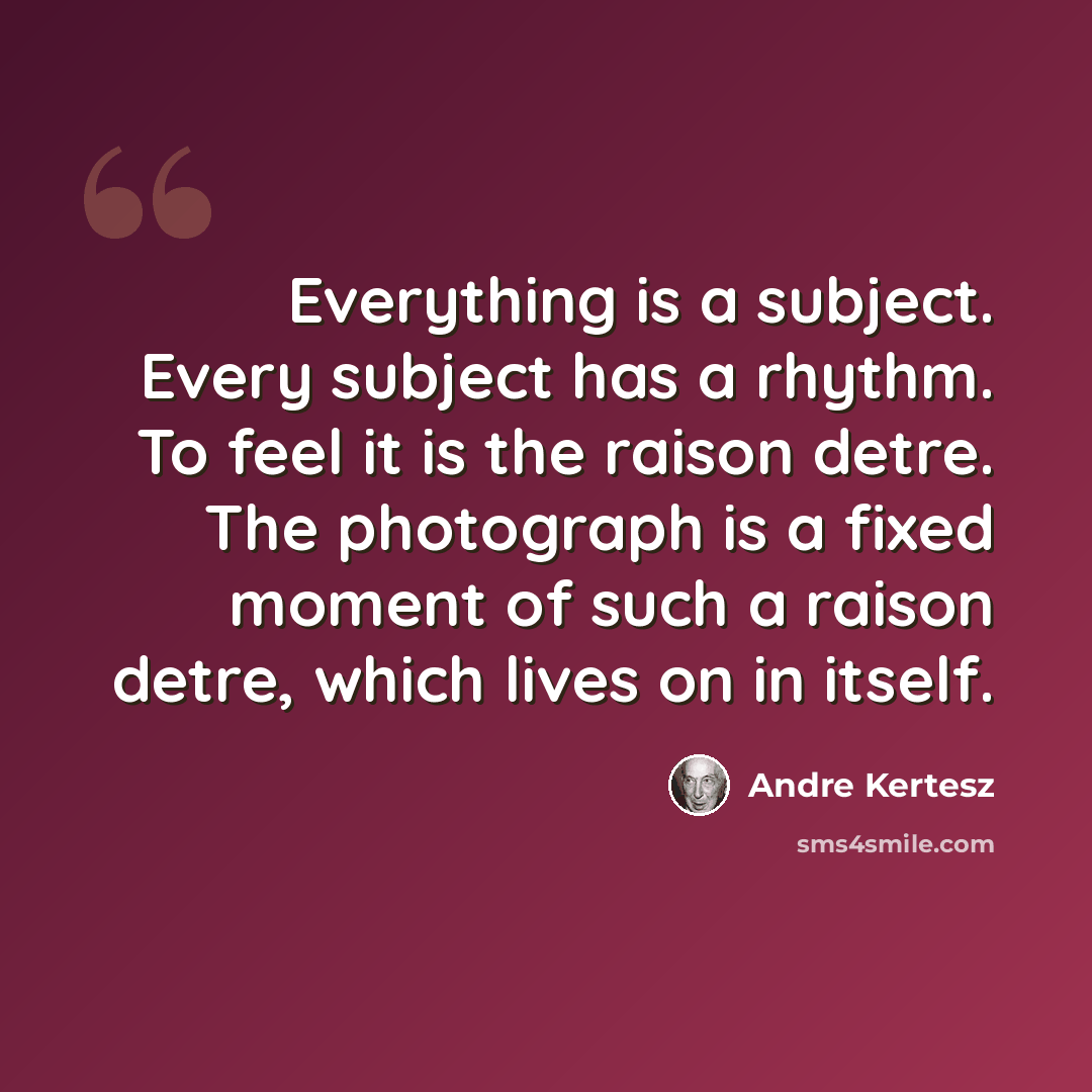 “Everything is a subject. Every subject has a rhythm. To feel it is the raison detre. The photograph is a fixed moment of such a raison detre, which lives on in itself.” quote by Andre Kertesz