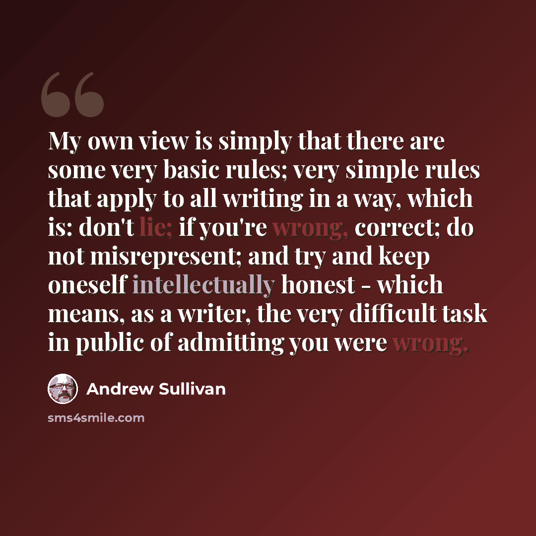 “My own view is simply that there are some very basic rules; very simple rules that apply to all writing in a way, which is: don't lie; if you're wrong, correct; do not misrepresent; and try and keep oneself intellectually honest - which means, as a writer, the very difficult task in public of…” quote by Andrew Sullivan