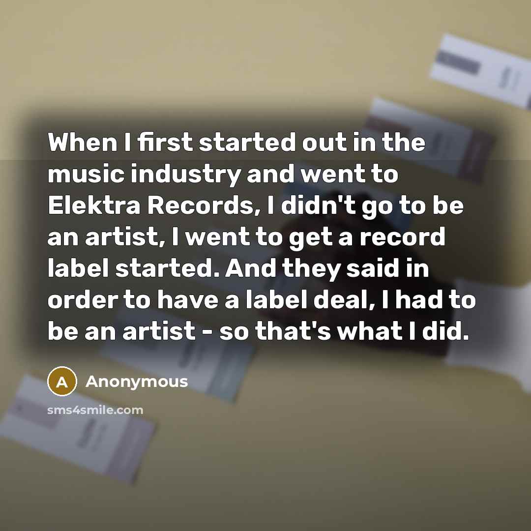 “When I first started out in the music industry and went to Elektra Records, I didn't go to be an artist, I went to get a record label started. And they said in order to have a label deal, I had to be an artist - so that's what I did.” quote by Anonymous