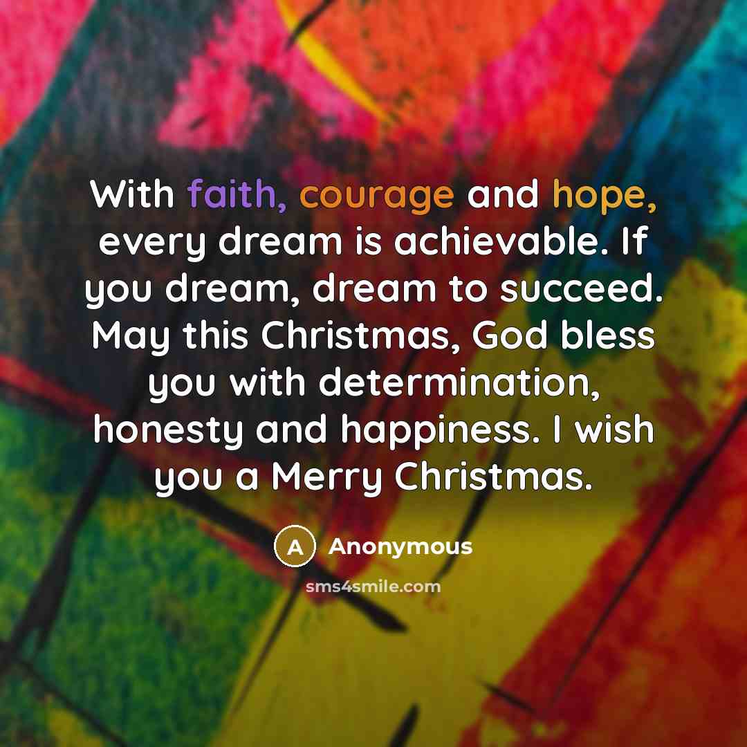 “With faith, courage and hope, every dream is achievable. If you dream, dream to succeed. May this Christmas, God bless you with determination, honesty and happiness. I wish you a Merry Christmas.” quote by Anonymous