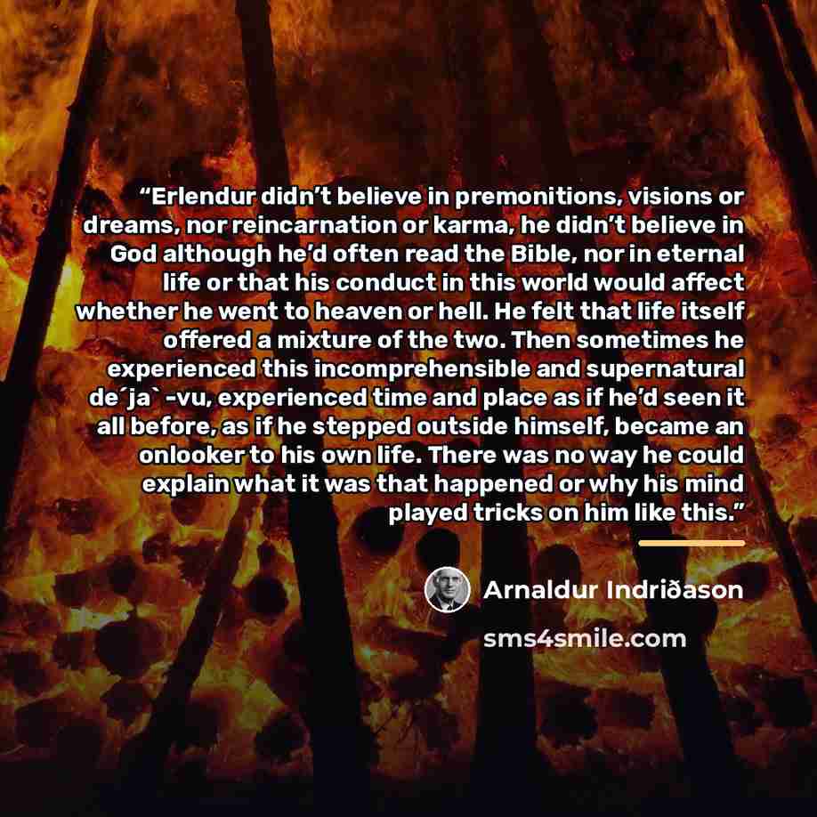 “Erlendur didn’t believe in premonitions, visions or dreams, nor reincarnation or karma, he didn’t believe in God although he’d often read the Bible, nor in eternal life or that his conduct in this world would affect whether he went to heaven or hell. He felt that life itself offered a mixture of…” quote by Arnaldur Indriðason