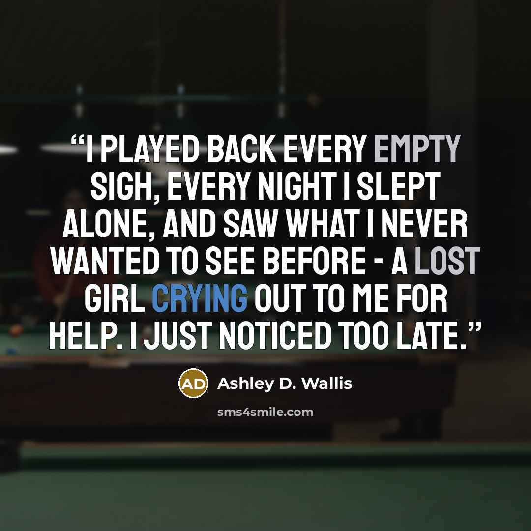 “I played back every empty sigh, every night I slept alone, and saw what I never wanted to see before - a lost girl crying out to me for help. I just noticed too late.” quote by Ashley D. Wallis