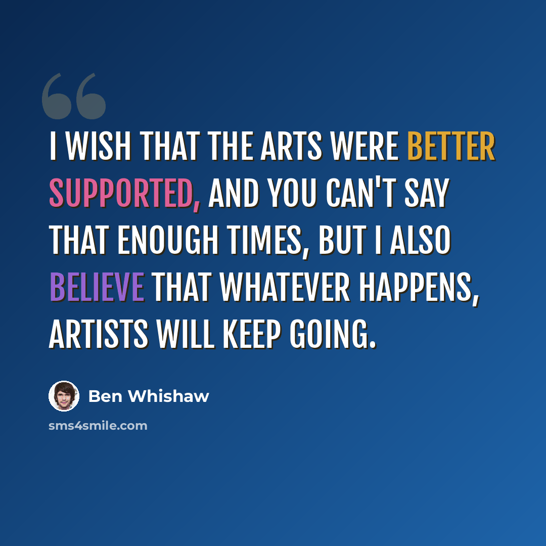 “I wish that the arts were better supported, and you can't say that enough times, but I also believe that whatever happens, artists will keep going.” quote by Ben Whishaw
