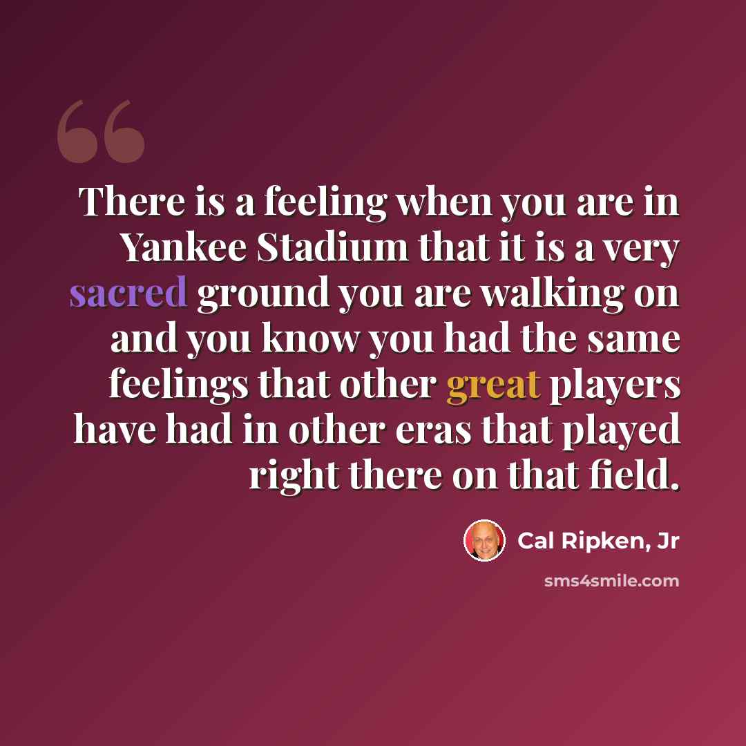 “There is a feeling when you are in Yankee Stadium that it is a very sacred ground you are walking on and you know you had the same feelings that other great players have had in other eras that played right there on that field.” quote by Cal Ripken, Jr
