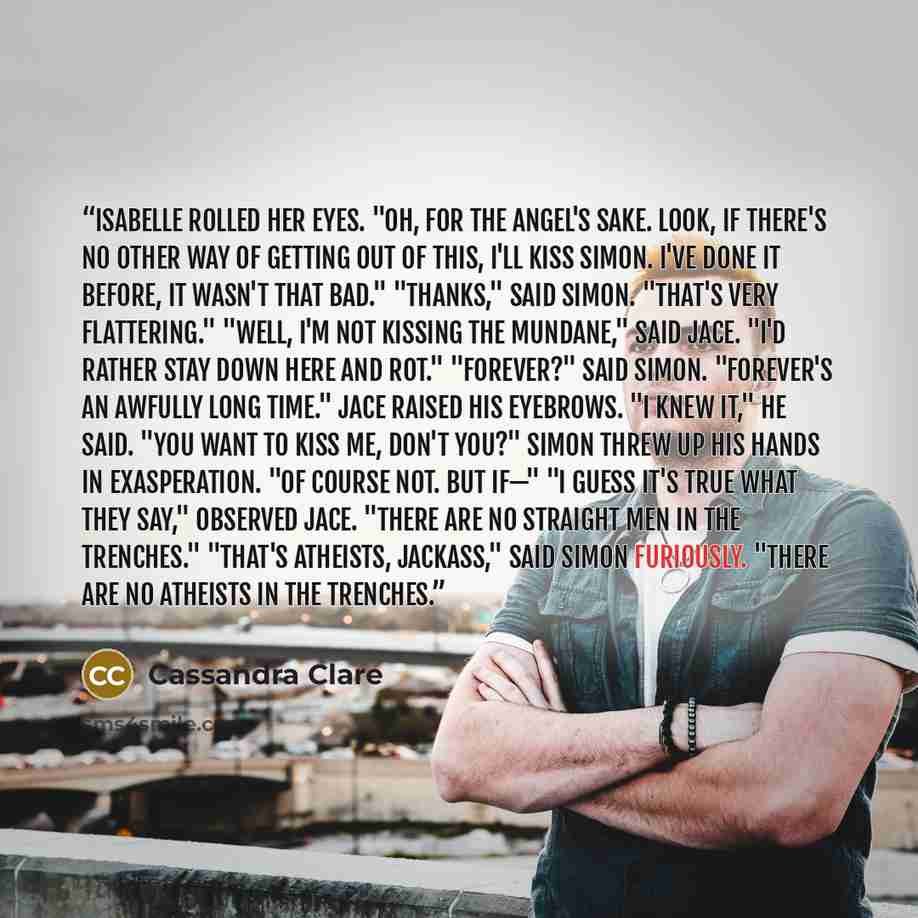 “Isabelle rolled her eyes. "Oh, for the Angel's sake. Look, if there's no other way of getting out of this, I'll kiss Simon. I've done it before, it wasn't that bad." "Thanks," said Simon. "That's very flattering." "Well, I'm not kissing the mundane," said Jace. "I'd rather stay down here and rot."…” quote by Cassandra Clare