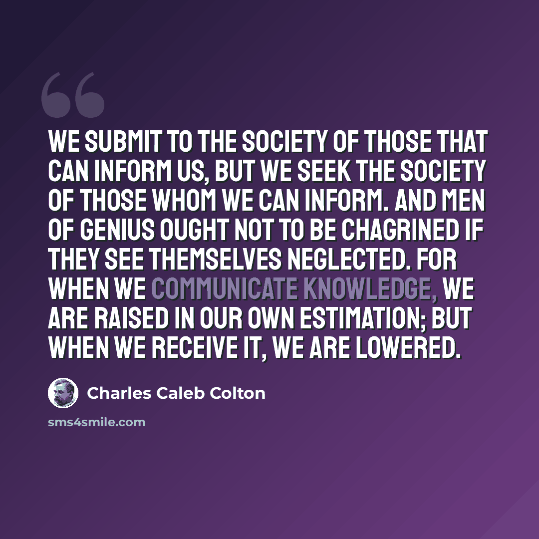 “We submit to the society of those that can inform us, but we seek the society of those whom we can inform. And men of genius ought not to be chagrined if they see themselves neglected. For when we communicate knowledge, we are raised in our own estimation; but when we receive it, we are lowered.” quote by Charles Caleb Colton