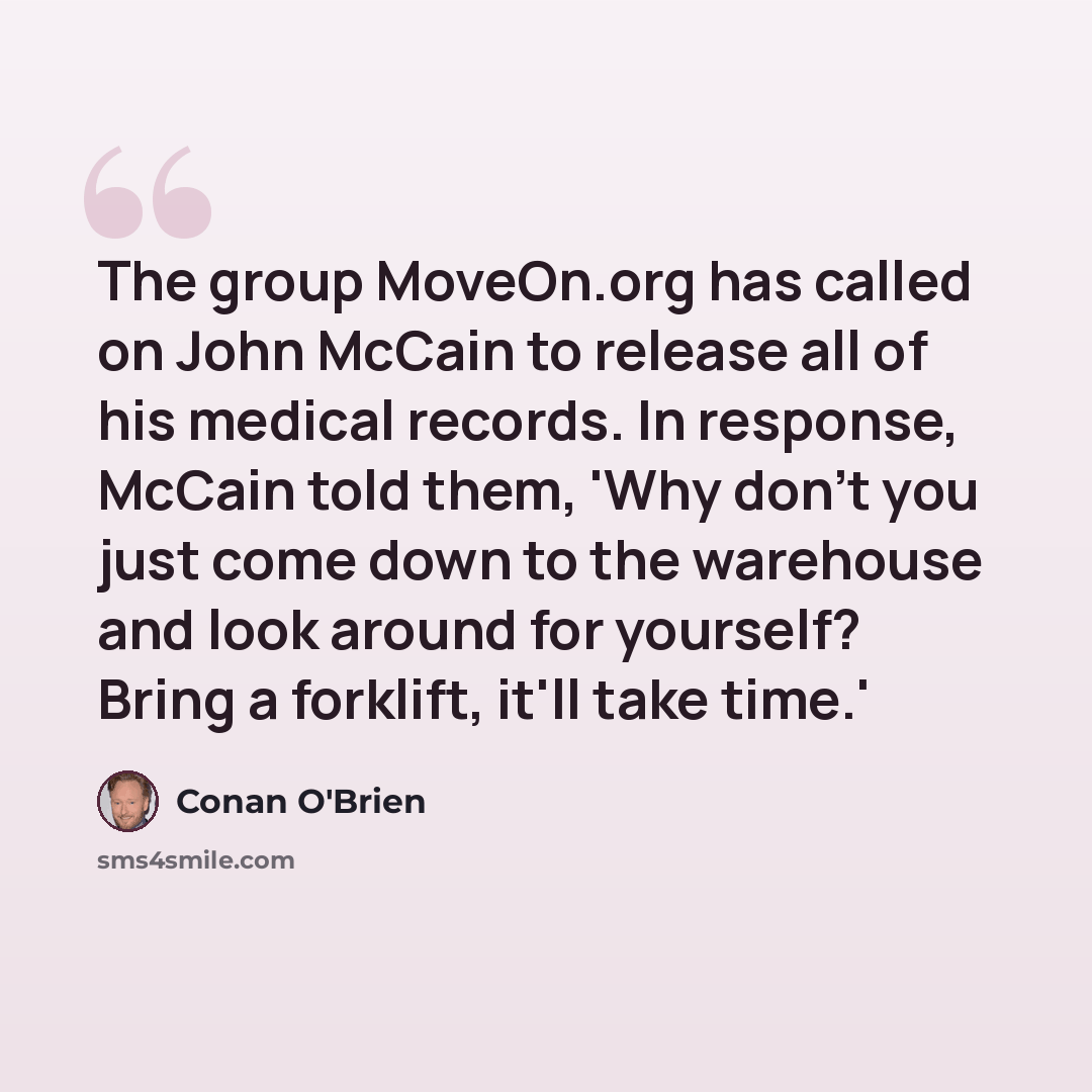 “The group MoveOn.org has called on John McCain to release all of his medical records. In response, McCain told them, 'Why don't you just come down to the warehouse and look around for yourself? Bring a forklift, it'll take time.'” quote by Conan O'Brien