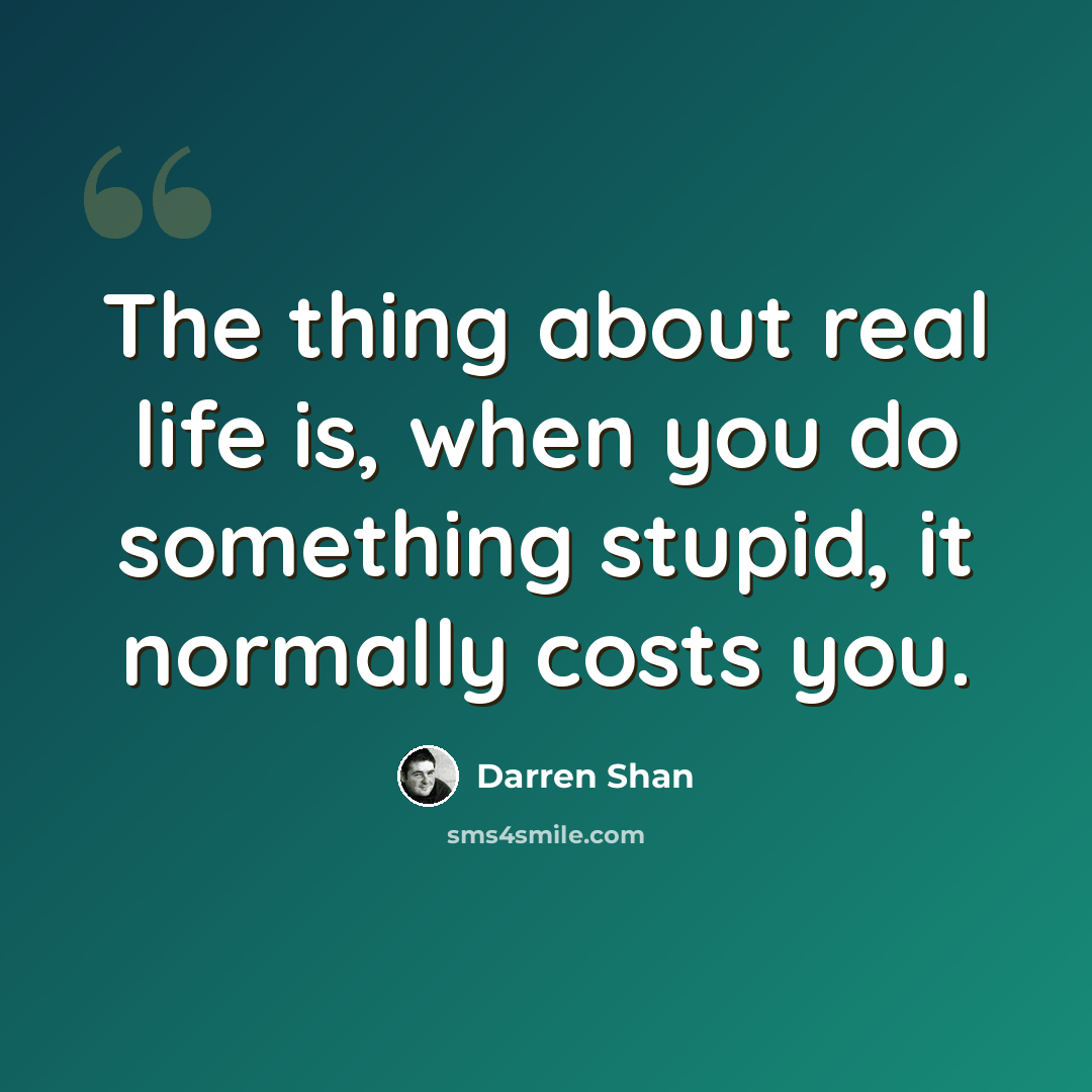 “The thing about real life is, when you do something stupid, it normally costs you.” quote by Darren Shan