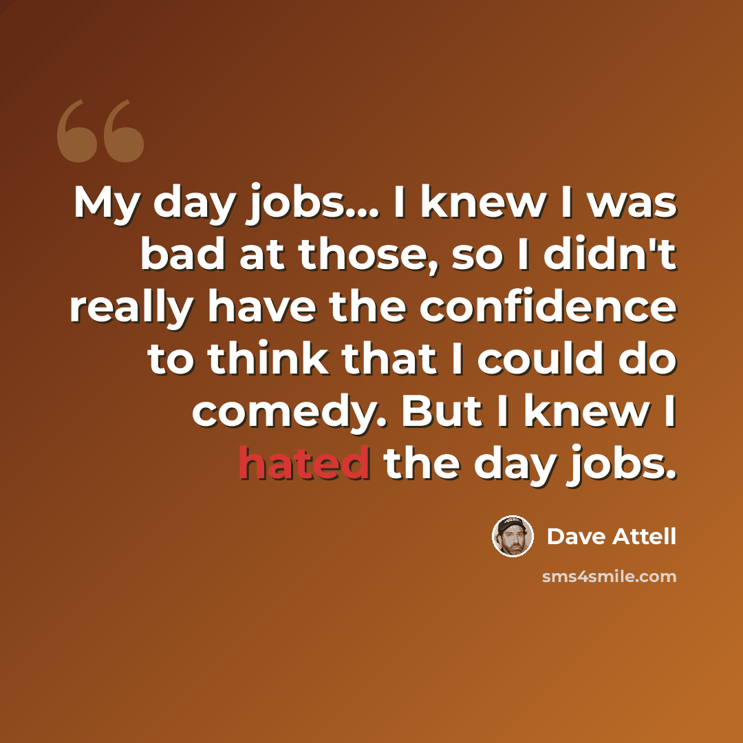 “My day jobs... I knew I was bad at those, so I didn't really have the confidence to think that I could do comedy. But I knew I hated the day jobs.” quote by Dave Attell