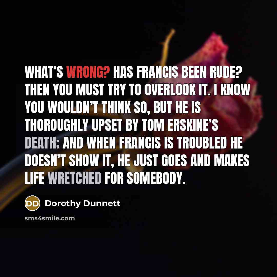 “What’s wrong? Has Francis been rude? Then you must try to overlook it. I know you wouldn’t think so, but he is thoroughly upset by Tom Erskine’s death; and when Francis is troubled he doesn’t show it, he just goes and makes life wretched for somebody.” quote by Dorothy Dunnett