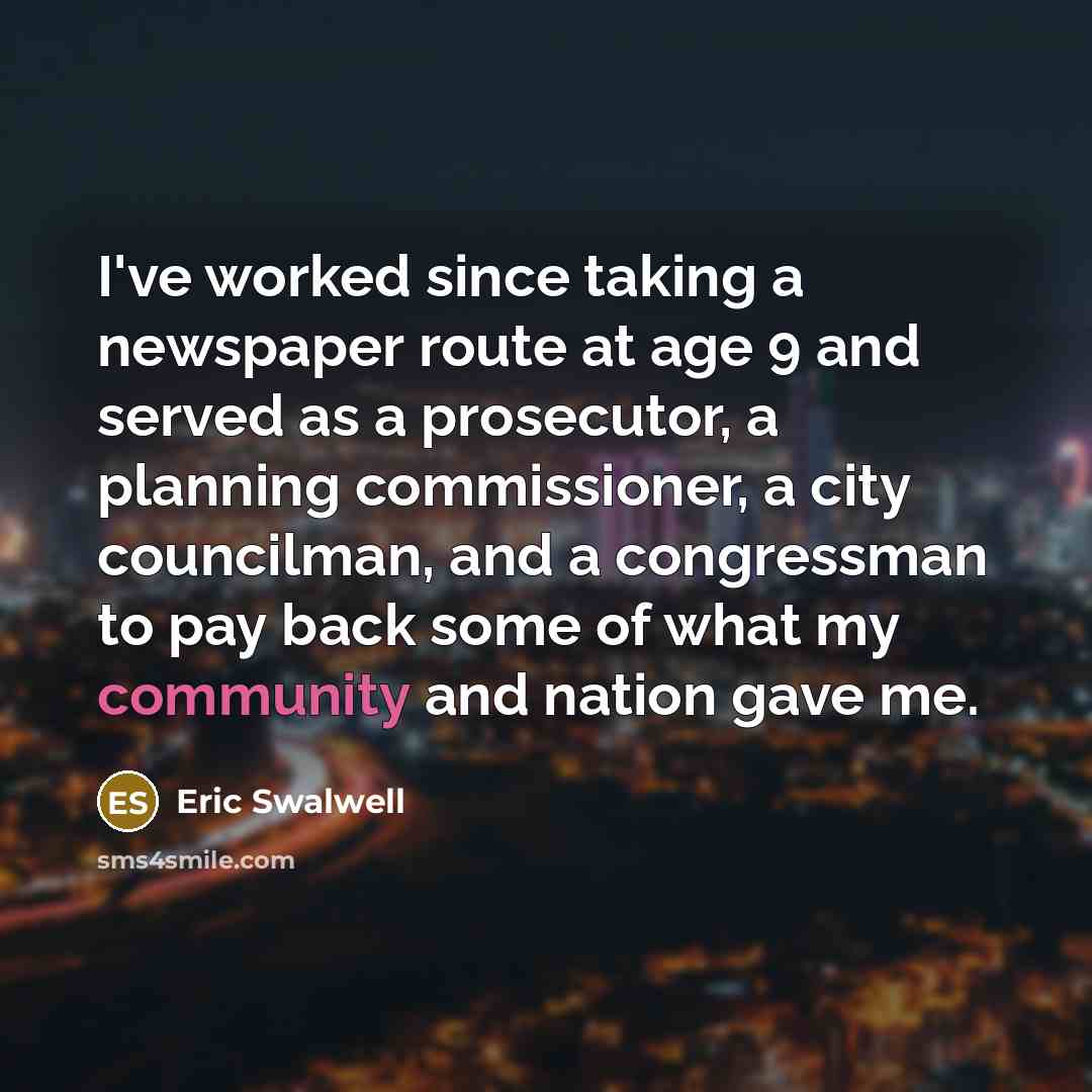 “I've worked since taking a newspaper route at age 9 and served as a prosecutor, a planning commissioner, a city councilman, and a congressman to pay back some of what my community and nation gave me.” quote by Eric Swalwell